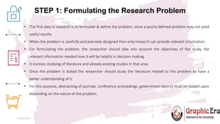 STEP 1: Formulating the Research Problem
27/05/2024 4
• The first step in research is to formulate & define the problem, since a poorly defined problem may not yield
useful results.
• When the problem is carefully and precisely designed then only research can provide relevant information.
• For formulating the problem, the researcher should take into account the objectives of the study, the
relevant information needed how it will be helpful in decision making.
• It involves studying of literature and already existing studies in that area.
• Once the problem is stated the researcher should study the literature related to the problem to have a
better understanding of it.
• For this purpose, abstracting of journals, conference proceedings, government reports must be looked upon
depending on the nature of the problem.
 
