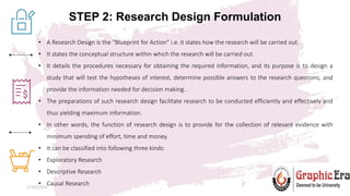 STEP 2: Research Design Formulation
27/05/2024 5
• A Research Design is the “Blueprint for Action” i.e. it states how the research will be carried out.
• It states the conceptual structure within which the research will be carried out.
• It details the procedures necessary for obtaining the required information, and its purpose is to design a
study that will test the hypotheses of interest, determine possible answers to the research questions, and
provide the information needed for decision making..
• The preparations of such research design facilitate research to be conducted efficiently and effectively and
thus yielding maximum information.
• In other words, the function of research design is to provide for the collection of relevant evidence with
minimum spending of effort, time and money.
• It can be classified into following three kinds:
• Exploratory Research
• Descriptive Research
• Causal Research
 
