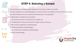 STEP 4: Selecting a Sample
27/05/2024 7
• The accuracy of your findings largely depends upon the way you select your sample.
• The basic objective of any sampling design is to minimize within the limitation of the cost ,the gap between
the values obtained from your sample and those prevalent in the population.
• Sampling theory is guided by two principles :
1. The avoidance of bias in the selection of a sample; and
2. The attainment of maximum precision for a given outlay of resources.
• There are three categories of sampling design
1. Random/probability sampling designs;
2. Non-random/non probability sampling designs
3. Mixed sampling design
 