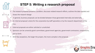 STEP 5: Writing a research proposal
27/05/2024 8
• The research proposal presents a problem, discusses related research efforts, outlines the data needed and
shows the research design
• In general, business proposals can be divided between those generated internally and externally.
• An internal proposal is done for the corporation by staff specialists or by the research department of the
firm.
• External proposals are either solicited or unsolicited.
• Sponsors can be university grant committees, government agencies, government contractors, corporations,
and so forth.
• With few exceptions, the larger the project, the more complex is the proposal.
 
