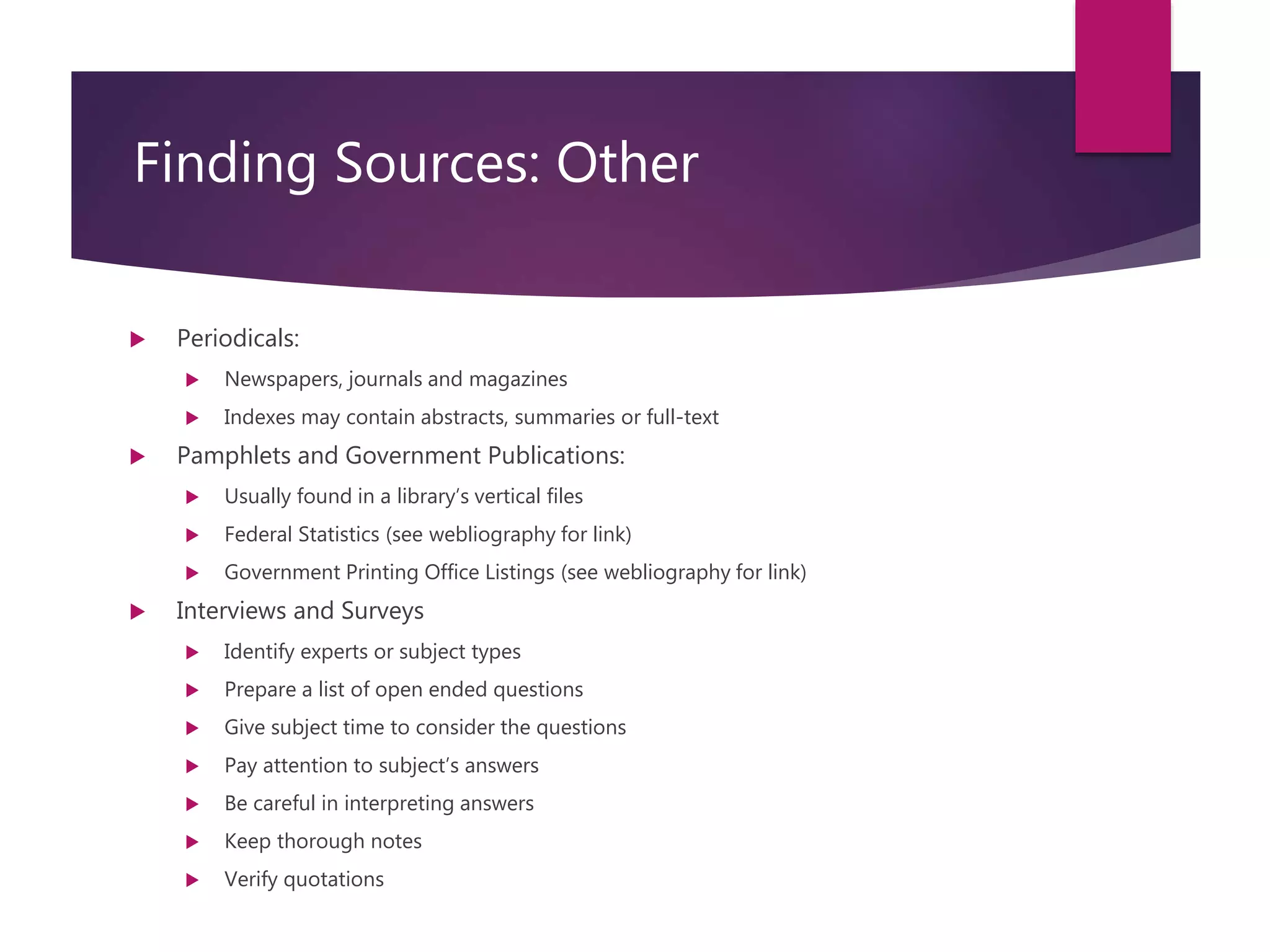 Course: RM6000- Effective Writing in InfoSec Analysis
Session 3
Finding Sources: Other
 Periodicals:
 Newspapers, journals and magazines
 Indexes may contain abstracts, summaries or full-text
 Pamphlets and Government Publications:
 Usually found in a library’s vertical files
 Federal Statistics (see webliography for link)
 Government Printing Office Listings (see webliography for link)
 Interviews and Surveys
 Identify experts or subject types
 Prepare a list of open ended questions
 Give subject time to consider the questions
 Pay attention to subject’s answers
 Be careful in interpreting answers
 Keep thorough notes
 Verify quotations
 