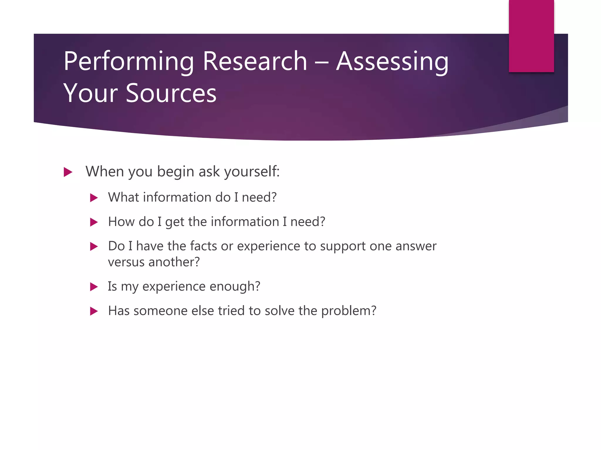 Course: RM6000- Effective Writing in InfoSec Analysis
Session 3
Performing Research – Assessing
Your Sources
 When you begin ask yourself:
 What information do I need?
 How do I get the information I need?
 Do I have the facts or experience to support one answer
versus another?
 Is my experience enough?
 Has someone else tried to solve the problem?
 