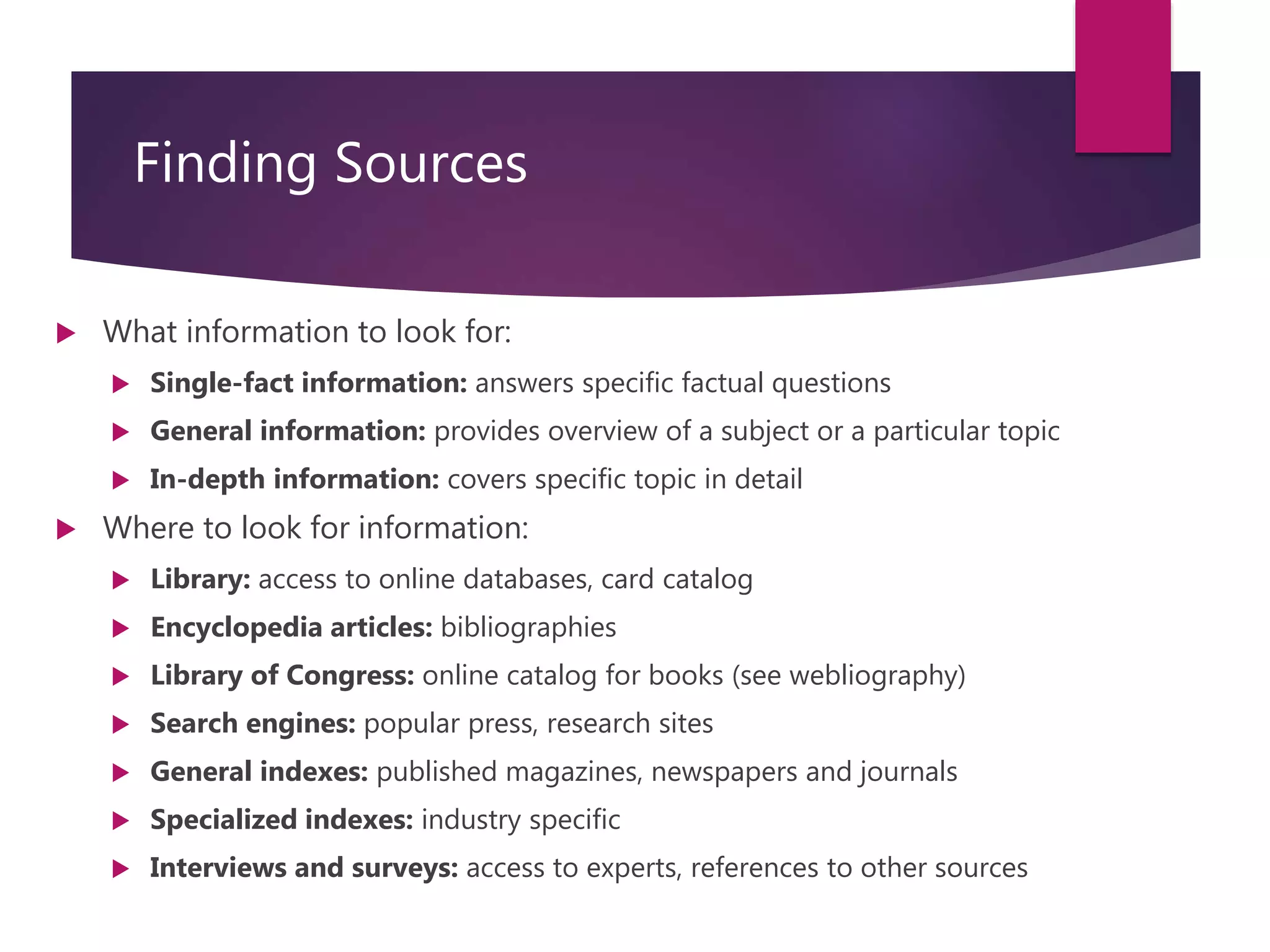 Course: RM6000- Effective Writing in InfoSec Analysis
Session 3
Finding Sources
 What information to look for:
 Single-fact information: answers specific factual questions
 General information: provides overview of a subject or a particular topic
 In-depth information: covers specific topic in detail
 Where to look for information:
 Library: access to online databases, card catalog
 Encyclopedia articles: bibliographies
 Library of Congress: online catalog for books (see webliography)
 Search engines: popular press, research sites
 General indexes: published magazines, newspapers and journals
 Specialized indexes: industry specific
 Interviews and surveys: access to experts, references to other sources
 
