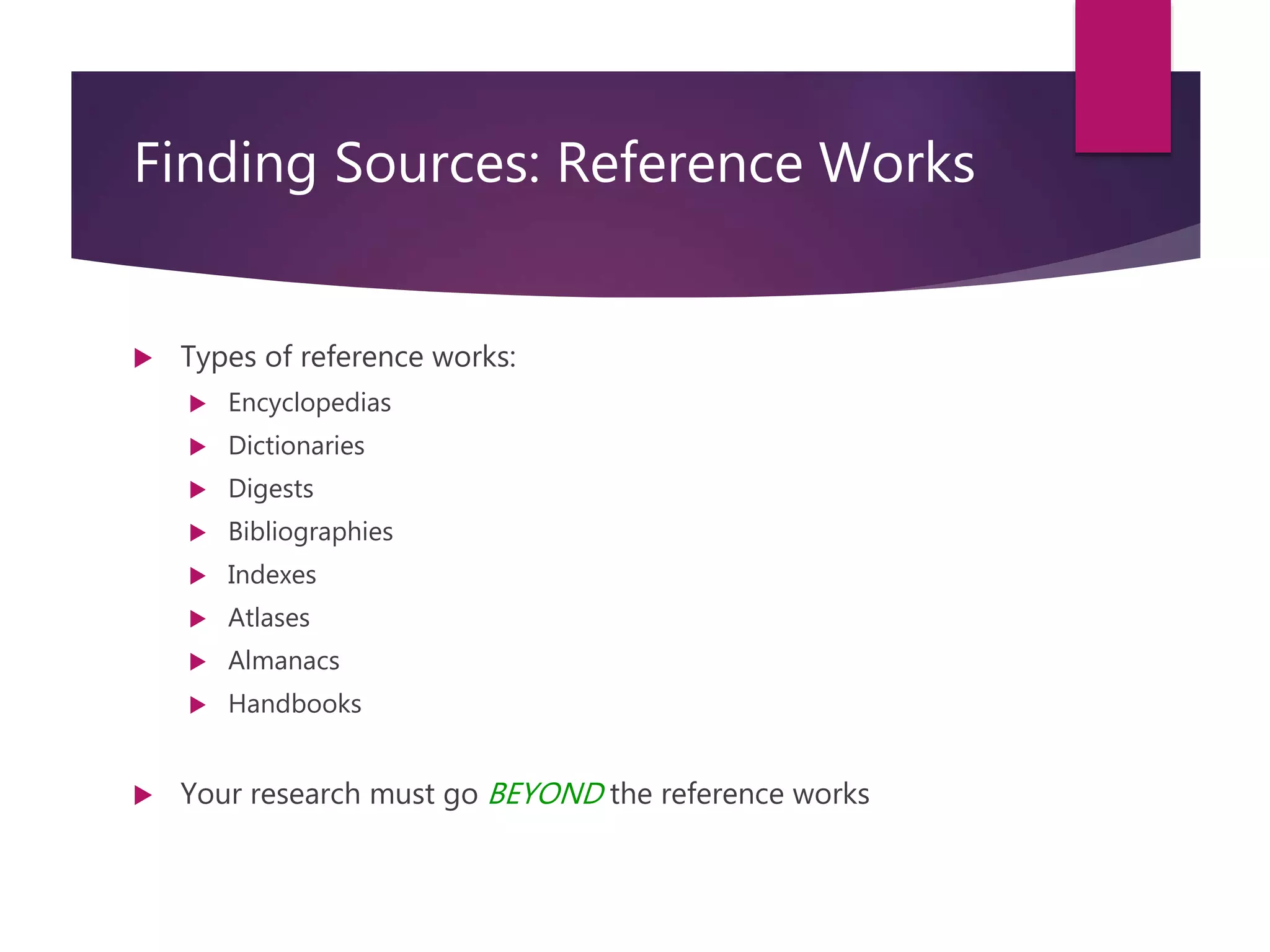 Course: RM6000- Effective Writing in InfoSec Analysis
Session 3
Finding Sources: Reference Works
 Types of reference works:
 Encyclopedias
 Dictionaries
 Digests
 Bibliographies
 Indexes
 Atlases
 Almanacs
 Handbooks
 Your research must go BEYOND the reference works
 