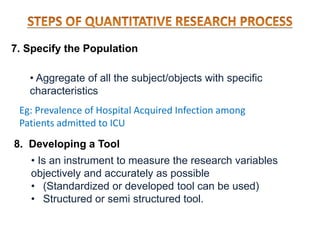 7. Specify the Population
• Aggregate of all the subject/objects with specific
characteristics
8. Developing a Tool
• Is an instrument to measure the research variables
objectively and accurately as possible
• (Standardized or developed tool can be used)
• Structured or semi structured tool.
Eg: Prevalence of Hospital Acquired Infection among
Patients admitted to ICU
 