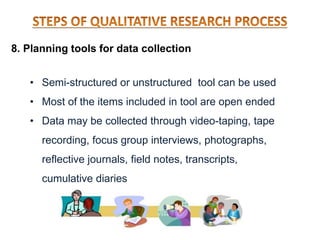 8. Planning tools for data collection
• Semi-structured or unstructured tool can be used
• Most of the items included in tool are open ended
• Data may be collected through video-taping, tape
recording, focus group interviews, photographs,
reflective journals, field notes, transcripts,
cumulative diaries
 