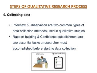 9. Collecting data
• Interview & Observation are two common types of
data collection methods used in qualitative studies
• Rapport building & Confidence establishment are
two essential tasks a researcher must
accomplished before starting data collection
 