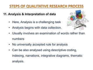 11. Analysis & Interpretation of data
• Here, Analysis is a challenging task
• Analysis begins with data collection.
• Usually involves an examination of words rather than
numbers
• No universally accepted rule for analysis
• Can be also analysed using descriptive coding,
indexing, narrations, integrative diagrams, thematic
analysis.
 