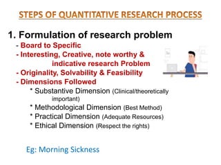1. Formulation of research problem
- Board to Specific
- Interesting, Creative, note worthy &
indicative research Problem
- Originality, Solvability & Feasibility
- Dimensions Followed
* Substantive Dimension (Clinical/theoretically
important)
* Methodological Dimension (Best Method)
* Practical Dimension (Adequate Resources)
* Ethical Dimension (Respect the rights)
Eg: Morning Sickness
 