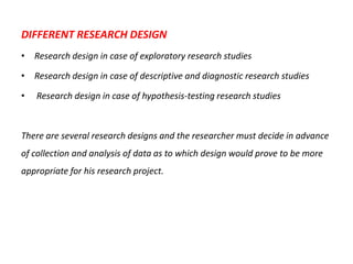 DIFFERENT RESEARCH DESIGN
• Research design in case of exploratory research studies
• Research design in case of descriptive and diagnostic research studies

•

Research design in case of hypothesis-testing research studies

There are several research designs and the researcher must decide in advance

of collection and analysis of data as to which design would prove to be more
appropriate for his research project.

 