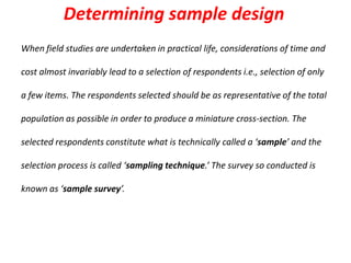 Determining sample design
When field studies are undertaken in practical life, considerations of time and
cost almost invariably lead to a selection of respondents i.e., selection of only

a few items. The respondents selected should be as representative of the total
population as possible in order to produce a miniature cross-section. The
selected respondents constitute what is technically called a ‘sample’ and the
selection process is called ‘sampling technique.’ The survey so conducted is
known as ‘sample survey’.

 