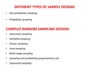 DIFFERENT TYPES OF SAMPLE DESIGNS
• Non-probability sampling
• Probability sampling

COMPLEX RANDOM SAMPLING DESIGNS
• Systematic sampling
• Stratified sampling
• Cluster sampling
• Area sampling
• Multi-stage sampling

• Sampling with probability proportional to size
• Sequential sampling

 