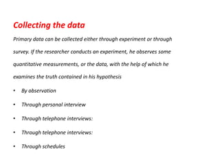 Collecting the data
Primary data can be collected either through experiment or through
survey. If the researcher conducts an experiment, he observes some
quantitative measurements, or the data, with the help of which he
examines the truth contained in his hypothesis
•

By observation

•

Through personal interview

•

Through telephone interviews:

•

Through telephone interviews:

•

Through schedules

 