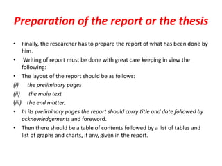 Preparation of the report or the thesis
• Finally, the researcher has to prepare the report of what has been done by
him.
• Writing of report must be done with great care keeping in view the
following:
• The layout of the report should be as follows:
(i) the preliminary pages
(ii) the main text
(iii) the end matter.
• In its preliminary pages the report should carry title and date followed by
acknowledgements and foreword.
• Then there should be a table of contents followed by a list of tables and
list of graphs and charts, if any, given in the report.

 