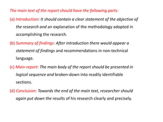 The main text of the report should have the following parts:
(a) Introduction: It should contain a clear statement of the objective of
the research and an explanation of the methodology adopted in
accomplishing the research.

(b) Summary of findings: After introduction there would appear a
statement of findings and recommendations in non-technical
language.
(c) Main report: The main body of the report should be presented in
logical sequence and broken-down into readily identifiable
sections.
(d) Conclusion: Towards the end of the main text, researcher should

again put down the results of his research clearly and precisely.

 