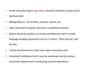 •

At the end of the report, appendices should be enlisted in respect of all
technical data.

•

Bibliography,i.e., list of books, journals, reports, etc.

•

Index should also be given specially in a published research

•

Report should be written in a concise and objective style in simple
language avoiding expressions such as ‘it seems,’ ‘there may be’, and
the like.

•

Charts and illustrations in the main report should be used

•

Calculated ‘confidence limits’ must be mentioned and the various
constraints experienced in conducting research operations.

 