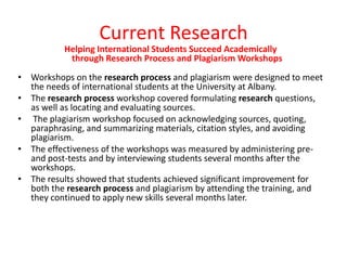 Current Research
Helping International Students Succeed Academically
through Research Process and Plagiarism Workshops
• Workshops on the research process and plagiarism were designed to meet
the needs of international students at the University at Albany.
• The research process workshop covered formulating research questions,
as well as locating and evaluating sources.
• The plagiarism workshop focused on acknowledging sources, quoting,
paraphrasing, and summarizing materials, citation styles, and avoiding
plagiarism.
• The effectiveness of the workshops was measured by administering preand post-tests and by interviewing students several months after the
workshops.
• The results showed that students achieved significant improvement for
both the research process and plagiarism by attending the training, and
they continued to apply new skills several months later.

 