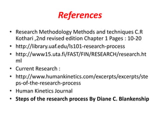 References
• Research Methodology Methods and techniques C.R
Kothari ,2nd revised edition Chapter 1 Pages : 10-20
• http://library.uaf.edu/ls101-research-process
• http://www15.uta.fi/FAST/FIN/RESEARCH/research.ht
ml
• Current Research :
• http://www.humankinetics.com/excerpts/excerpts/ste
ps-of-the-research-process
• Human Kinetics Journal
• Steps of the research process By Diane C. Blankenship

 