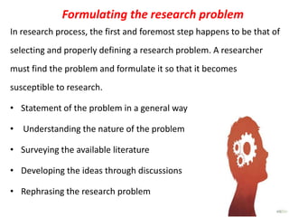 Formulating the research problem
In research process, the first and foremost step happens to be that of
selecting and properly defining a research problem. A researcher
must find the problem and formulate it so that it becomes
susceptible to research.
• Statement of the problem in a general way

• Understanding the nature of the problem
• Surveying the available literature
• Developing the ideas through discussions
• Rephrasing the research problem

 