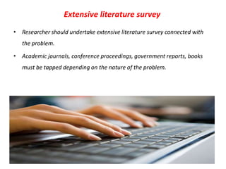 Extensive literature survey
• Researcher should undertake extensive literature survey connected with
the problem.
• Academic journals, conference proceedings, government reports, books
must be tapped depending on the nature of the problem.

 
