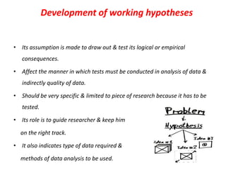 Development of working hypotheses

• Its assumption is made to draw out & test its logical or empirical

consequences.
• Affect the manner in which tests must be conducted in analysis of data &
indirectly quality of data.
• Should be very specific & limited to piece of research because it has to be
tested.
• Its role is to guide researcher & keep him
on the right track.
• It also indicates type of data required &
methods of data analysis to be used.

 