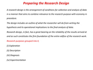Preparing the Research Design
A research design is the arrangement of conditions for collection and analysis of data
in a manner that aims to combine relevance to the research purpose with economy in
procedure.
The design includes an outline of what the researcher will do from writing the
hypothesis and its operational implications to the final analysis of data.
Research design, in fact, has a great bearing on the reliability of the results arrived at
and as such constitutes the firm foundation of the entire edifice of the research work.

Research purposes grouped into 4,
(i) Exploration
(ii) Description
(iii) Diagnosis
(iv) Experimentation

 