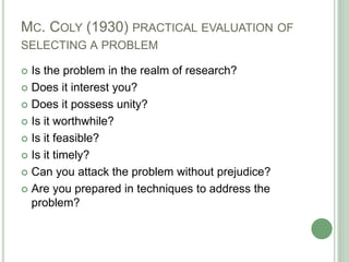 MC. COLY (1930) PRACTICAL EVALUATION OF
SELECTING A PROBLEM
 Is the problem in the realm of research?
 Does it interest you?
 Does it possess unity?
 Is it worthwhile?
 Is it feasible?
 Is it timely?
 Can you attack the problem without prejudice?
 Are you prepared in techniques to address the
problem?
 