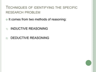 TECHNIQUES OF IDENTIFYING THE SPECIFIC
RESEARCH PROBLEM
 It comes from two methods of reasoning:
1) INDUCTIVE REASONING
2) DEDUCTIVE REASONING
 