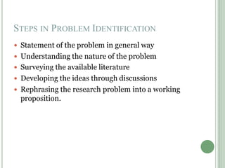 STEPS IN PROBLEM IDENTIFICATION
 Statement of the problem in general way
 Understanding the nature of the problem
 Surveying the available literature
 Developing the ideas through discussions
 Rephrasing the research problem into a working
proposition.
 