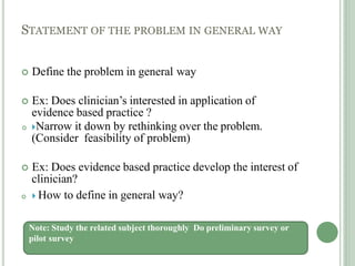 STATEMENT OF THE PROBLEM IN GENERAL WAY
 Define the problem in general way
 Ex: Does clinician’s interested in application of
evidence based practice ?
 Narrow it down by rethinking over the problem.
(Consider feasibility of problem)
 Ex: Does evidence based practice develop the interest of
clinician?
  How to define in general way?
Note: Study the related subject thoroughly Do preliminary survey or
pilot survey
 