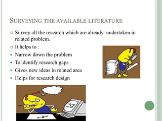 SURVEYING THE AVAILABLE LITERATURE
 Survey all the research which are already undertaken in
related problem.
 It helps to :
 Narrow down the problem
 To identify research gaps
 Gives new ideas in related area
 Helps for research design
 