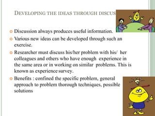 DEVELOPING THE IDEAS THROUGH DISCUSSIONS
 Discussion always produces useful information.
 Various new ideas can be developed through such an
exercise.
 Researcher must discuss his/her problem with his/ her
colleagues and others who have enough experience in
the same area or in working on similar problems. This is
known as experience survey.
 Benefits : confined the specific problem, general
approach to problem thorough techniques, possible
solutions
 