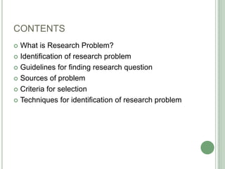 CONTENTS
 What is Research Problem?
 Identification of research problem
 Guidelines for finding research question
 Sources of problem
 Criteria for selection
 Techniques for identification of research problem
 