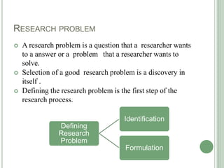 RESEARCH PROBLEM
 A research problem is a question that a researcher wants
to a answer or a problem that a researcher wants to
solve.
 Selection of a good research problem is a discovery in
itself .
 Defining the research problem is the first step of the
research process.
Defining
Research
Problem
Identification
Formulation
 