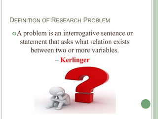 DEFINITION OF RESEARCH PROBLEM
A problem is an interrogative sentence or
statement that asks what relation exists
between two or more variables.
– Kerlinger
 