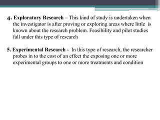 4. Exploratory Research – This kind of study is undertaken when
the investigator is after proving or exploring areas where little is
known about the research problem. Feasibility and pilot studies
fall under this type of research
5. Experimental Research - In this type of research, the researcher
probes in to the cost of an effect the exposing one or more
experimental groups to one or more treatments and condition
 