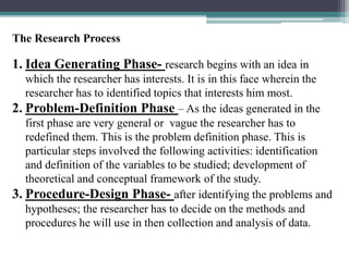 The Research Process
1. Idea Generating Phase- research begins with an idea in
which the researcher has interests. It is in this face wherein the
researcher has to identified topics that interests him most.
2. Problem-Definition Phase – As the ideas generated in the
first phase are very general or vague the researcher has to
redefined them. This is the problem definition phase. This is
particular steps involved the following activities: identification
and definition of the variables to be studied; development of
theoretical and conceptual framework of the study.
3. Procedure-Design Phase- after identifying the problems and
hypotheses; the researcher has to decide on the methods and
procedures he will use in then collection and analysis of data.
 