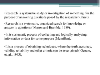 •Research is systematic study or investigation of something for the
purpose of answering questions posed by the researcher (Parel).
•Research is a systematic, organized search for knowledge or
answer to questions ( Mason and Bramble, 1989).
• It is systematic process of collecting and logically analyzing
information or data for some purpose (Mcmillan).
•It is a process of obtaining techniques, where the truth, accuracy,
validity, reliability and other criteria can be ascertained ( Genato,
et. al., 1993).
 