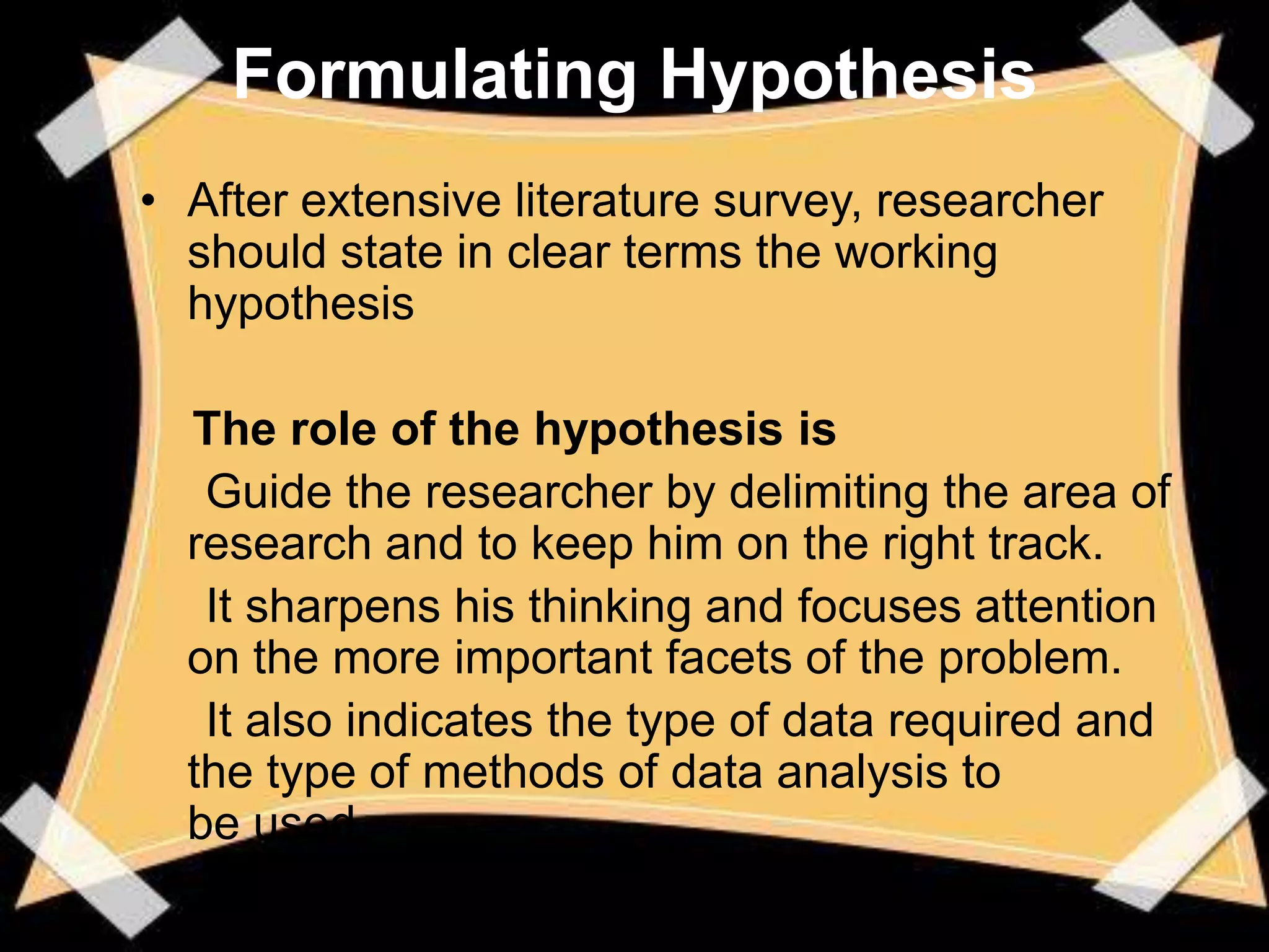 Formulating Hypothesis
• After extensive literature survey, researcher
  should state in clear terms the working
  hypothesis

  The role of the hypothesis is
   Guide the researcher by delimiting the area of
  research and to keep him on the right track.
   It sharpens his thinking and focuses attention
  on the more important facets of the problem.
   It also indicates the type of data required and
  the type of methods of data analysis to
  be used.
 
