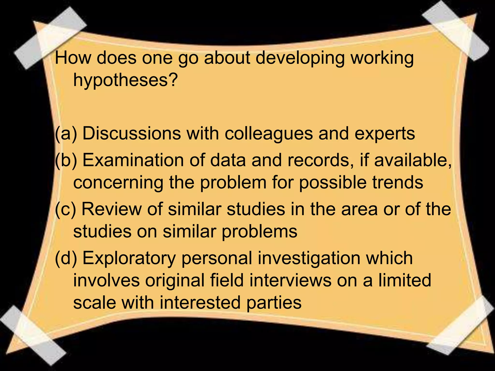 How does one go about developing working
 hypotheses?

(a) Discussions with colleagues and experts
(b) Examination of data and records, if available,
  concerning the problem for possible trends
(c) Review of similar studies in the area or of the
  studies on similar problems
(d) Exploratory personal investigation which
  involves original field interviews on a limited
  scale with interested parties
 