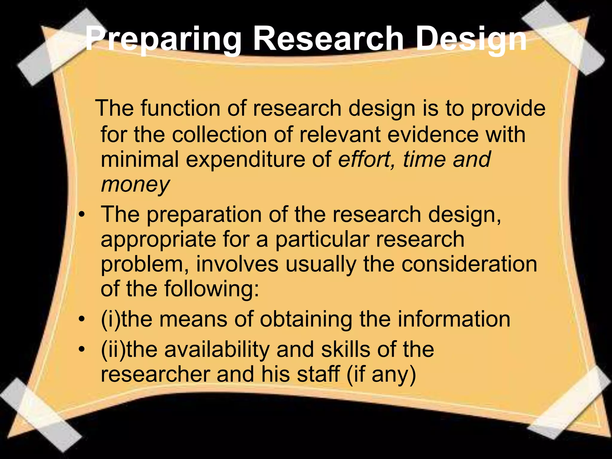 Preparing Research Design
  The function of research design is to provide
  for the collection of relevant evidence with
  minimal expenditure of effort, time and
  money
• The preparation of the research design,
  appropriate for a particular research
  problem, involves usually the consideration
  of the following:
• (i)the means of obtaining the information
• (ii)the availability and skills of the
  researcher and his staff (if any)
 