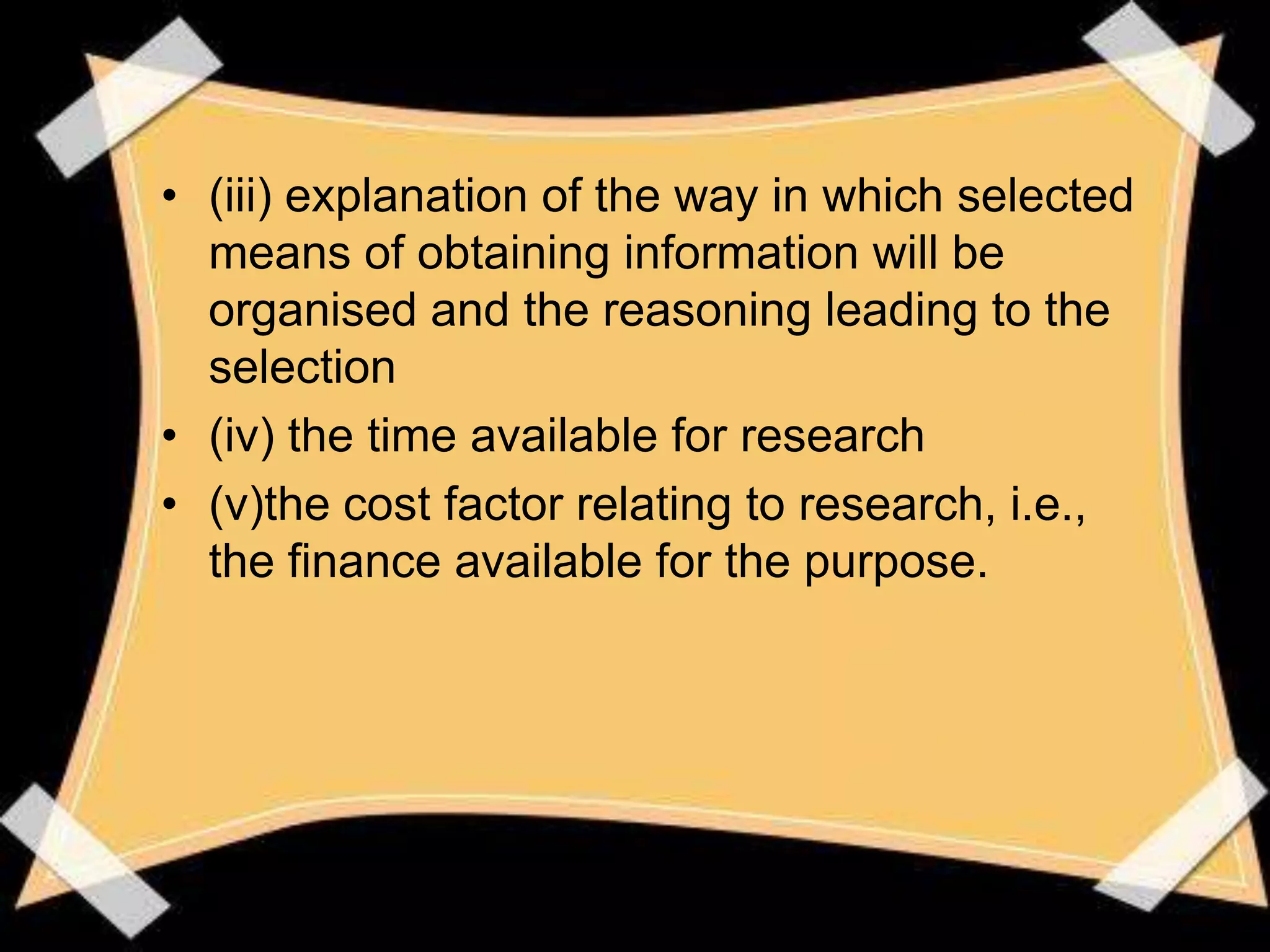 • (iii) explanation of the way in which selected
  means of obtaining information will be
  organised and the reasoning leading to the
  selection
• (iv) the time available for research
• (v)the cost factor relating to research, i.e.,
  the finance available for the purpose.
 