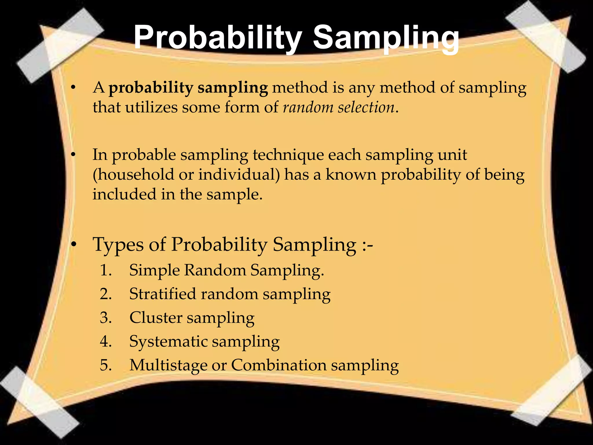 Probability Sampling
• A probability sampling method is any method of sampling
  that utilizes some form of random selection.

• In probable sampling technique each sampling unit
  (household or individual) has a known probability of being
  included in the sample.


• Types of Probability Sampling :-
   1.   Simple Random Sampling.
   2.   Stratified random sampling
   3.   Cluster sampling
   4.   Systematic sampling
   5.   Multistage or Combination sampling
 