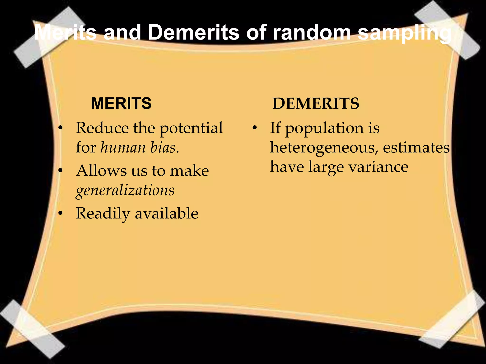 Merits and Demerits of random sampling


      MERITS                 DEMERITS
  • Reduce the potential   • If population is
    for human bias.          heterogeneous, estimates
  • Allows us to make        have large variance
    generalizations
  • Readily available
 