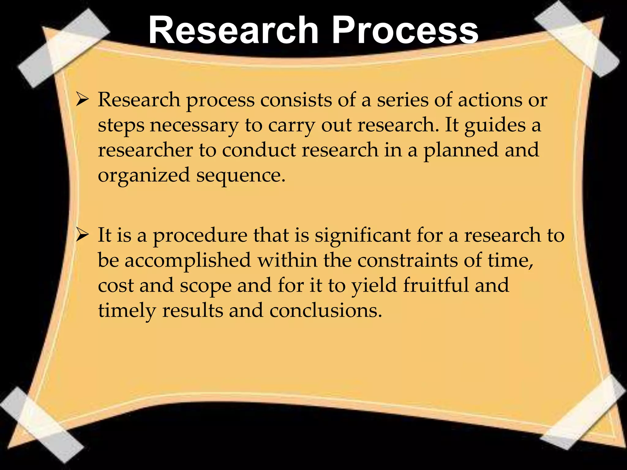 Research Process
 Research process consists of a series of actions or
  steps necessary to carry out research. It guides a
  researcher to conduct research in a planned and
  organized sequence.

 It is a procedure that is significant for a research to
  be accomplished within the constraints of time,
  cost and scope and for it to yield fruitful and
  timely results and conclusions.
 