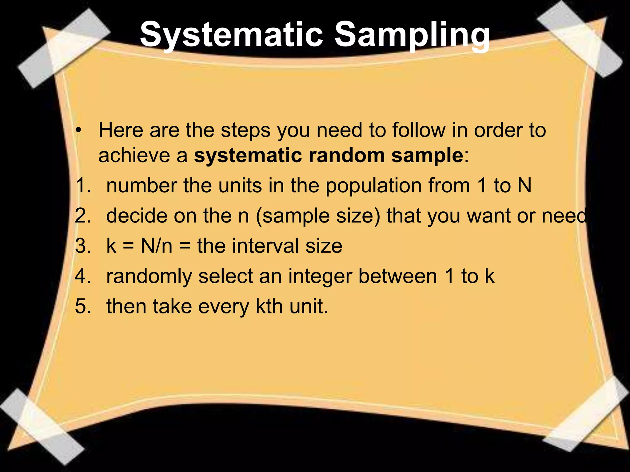 Systematic Sampling

• Here are the steps you need to follow in order to
  achieve a systematic random sample:
1. number the units in the population from 1 to N
2. decide on the n (sample size) that you want or need
3. k = N/n = the interval size
4. randomly select an integer between 1 to k
5. then take every kth unit.
 