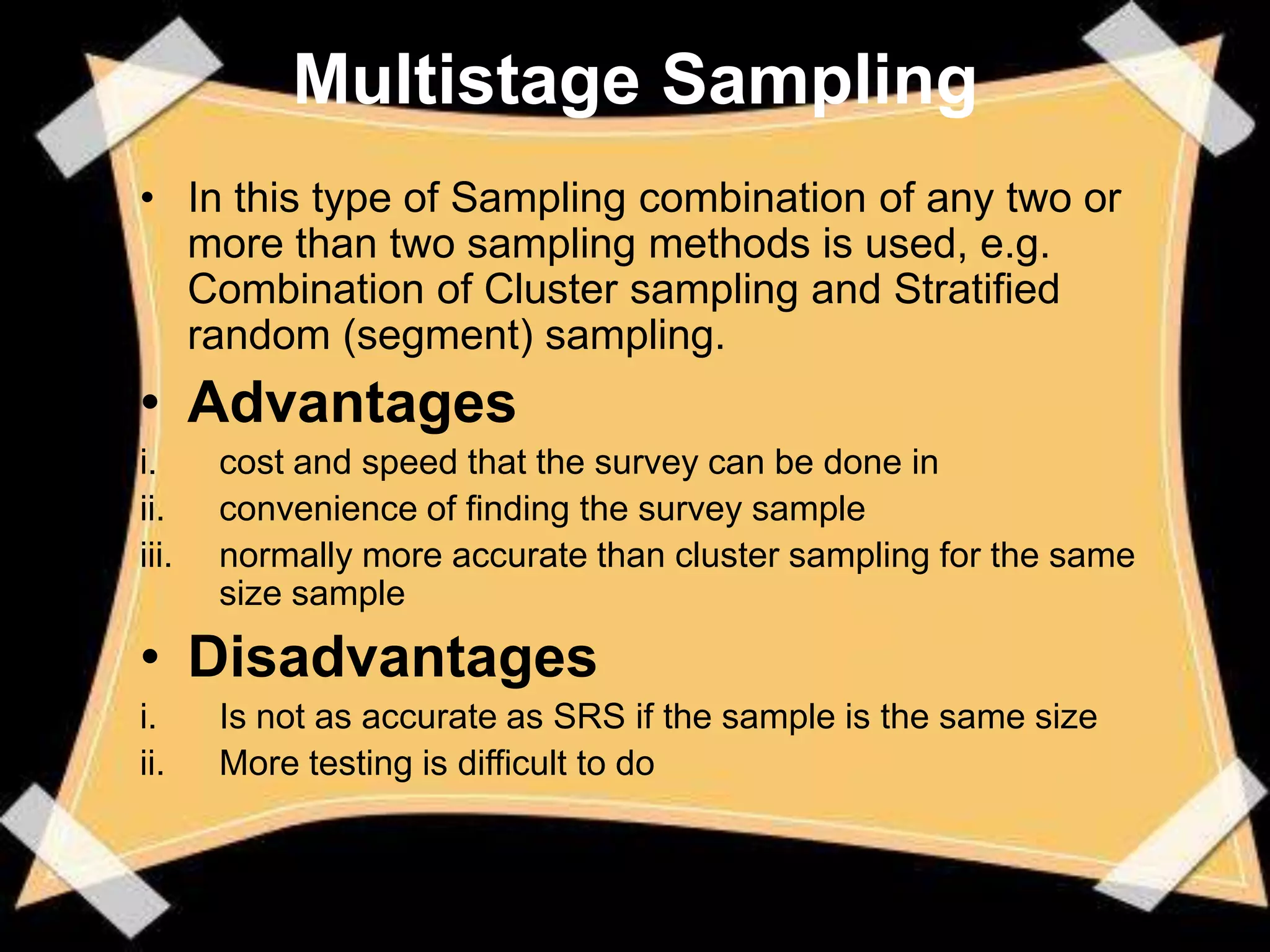 Multistage Sampling
• In this type of Sampling combination of any two or
  more than two sampling methods is used, e.g.
  Combination of Cluster sampling and Stratified
  random (segment) sampling.
• Advantages
i.     cost and speed that the survey can be done in
ii.    convenience of finding the survey sample
iii.   normally more accurate than cluster sampling for the same
       size sample

• Disadvantages
i.     Is not as accurate as SRS if the sample is the same size
ii.    More testing is difficult to do
 