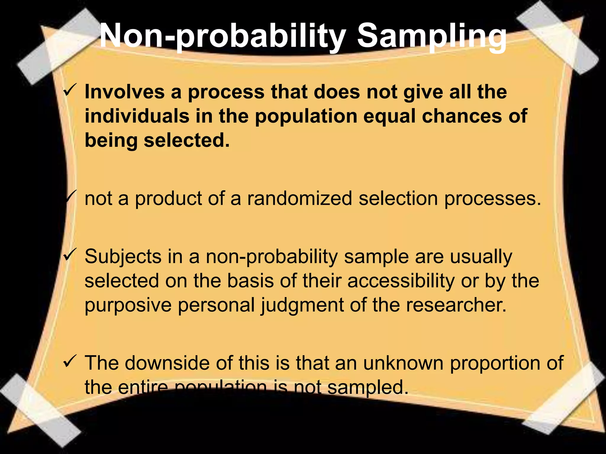 Non-probability Sampling
 Involves a process that does not give all the
  individuals in the population equal chances of
  being selected.

 not a product of a randomized selection processes.

 Subjects in a non-probability sample are usually
  selected on the basis of their accessibility or by the
  purposive personal judgment of the researcher.

 The downside of this is that an unknown proportion of
  the entire population is not sampled.
 
