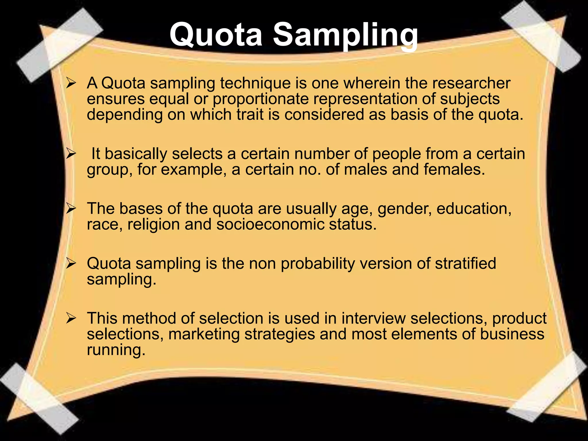 Quota Sampling
 A Quota sampling technique is one wherein the researcher
  ensures equal or proportionate representation of subjects
  depending on which trait is considered as basis of the quota.

 It basically selects a certain number of people from a certain
  group, for example, a certain no. of males and females.

 The bases of the quota are usually age, gender, education,
  race, religion and socioeconomic status.

 Quota sampling is the non probability version of stratified
  sampling.

 This method of selection is used in interview selections, product
  selections, marketing strategies and most elements of business
  running.
 