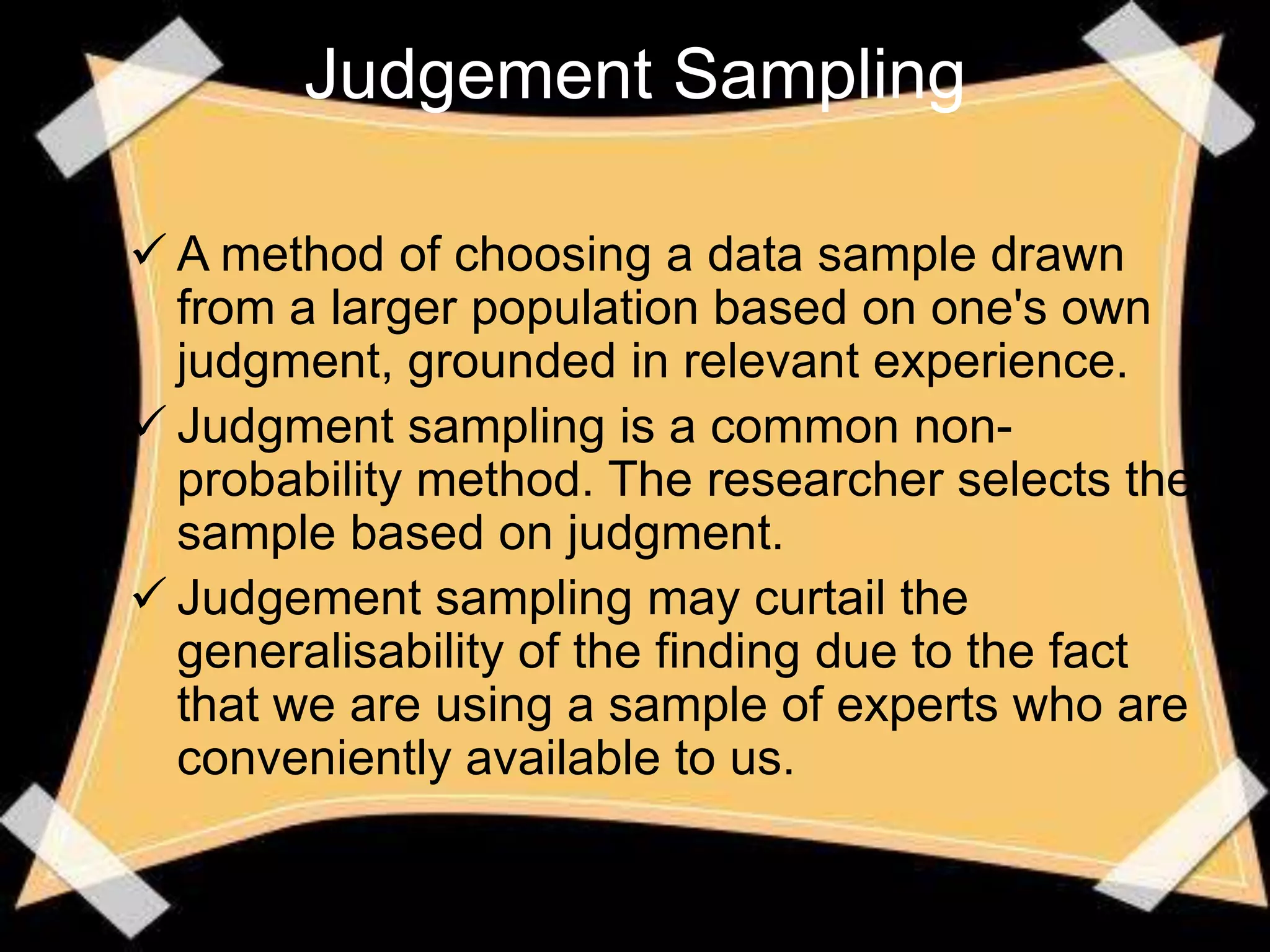 Judgement Sampling

 A method of choosing a data sample drawn
  from a larger population based on one's own
  judgment, grounded in relevant experience.
 Judgment sampling is a common non-
  probability method. The researcher selects the
  sample based on judgment.
 Judgement sampling may curtail the
  generalisability of the finding due to the fact
  that we are using a sample of experts who are
  conveniently available to us.
 